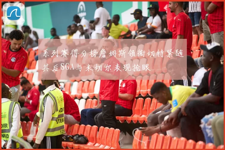 系列赛得分榜詹姆斯领衔切特紧随其后SGA与米切尔表现抢眼