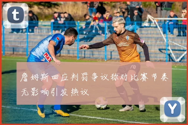 詹姆斯回应判罚争议称对比赛节奏无影响引发热议