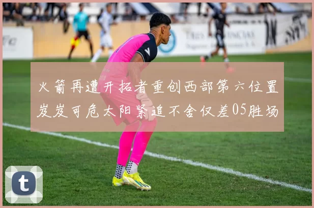 火箭再遭开拓者重创西部第六位置岌岌可危太阳紧追不舍仅差05胜场