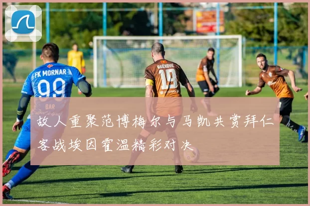 故人重聚范博梅尔与马凯共赏拜仁客战埃因霍温精彩对决