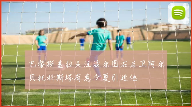 巴黎斯基拉关注波尔图右后卫阿尔贝托科斯塔有意今夏引进他