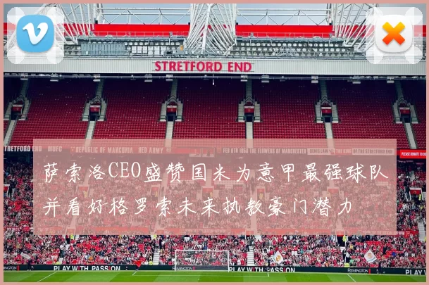 萨索洛CEO盛赞国米为意甲最强球队并看好格罗索未来执教豪门潜力