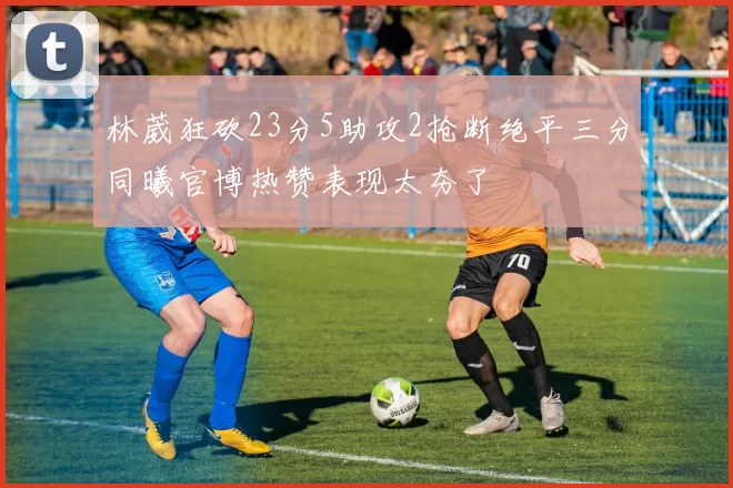 林葳狂砍23分5助攻2抢断绝平三分同曦官博热赞表现太夯了