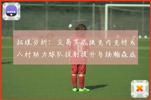 拓媒分析：交易罗威换克内克特或八村助力球队投射提升与杨瀚森成长
