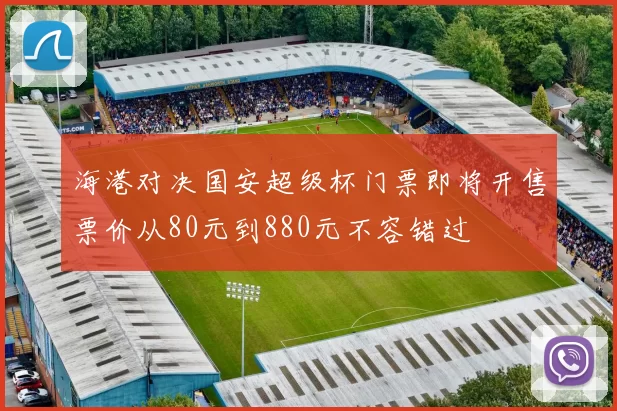 海港对决国安超级杯门票即将开售票价从80元到880元不容错过